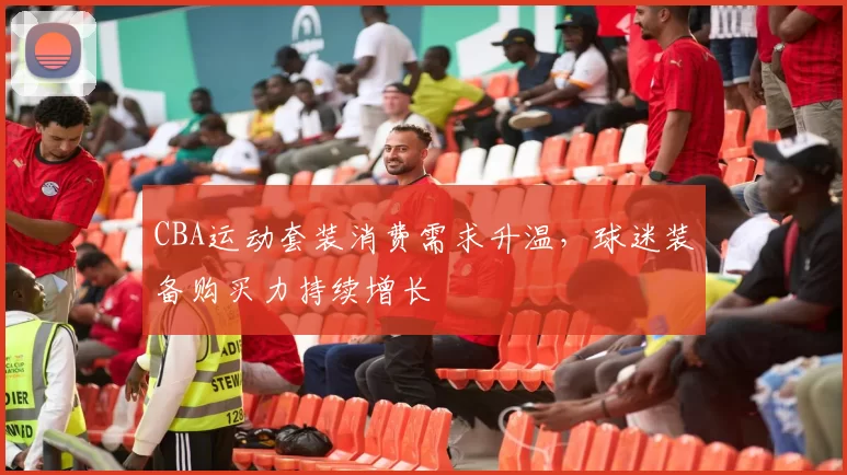 CBA运动套装消费需求升温,球迷装备购买力持续增长