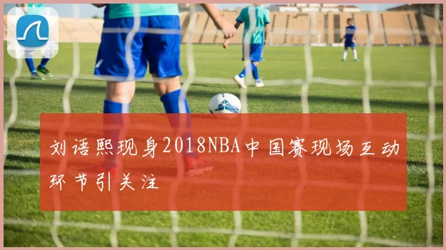刘语熙现身2018NBA中国赛现场互动环节引关注