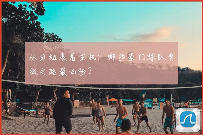 从分组表看玄机：哪些豪门球队晋级之路最凶险？