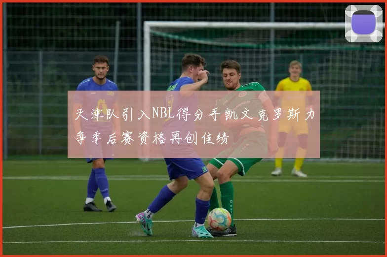 天津队引入NBL得分手凯文克罗斯力争季后赛资格再创佳绩