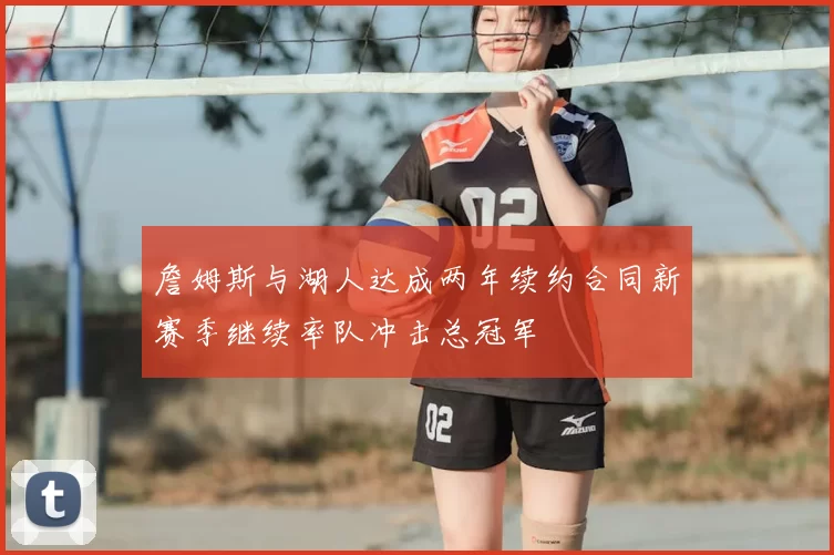 詹姆斯与湖人达成两年续约合同新赛季继续率队冲击总冠军