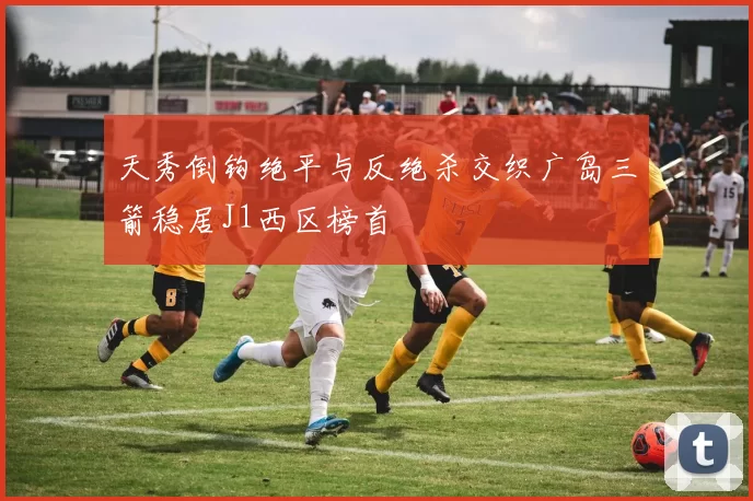 天秀倒钩绝平与反绝杀交织广岛三箭稳居J1西区榜首