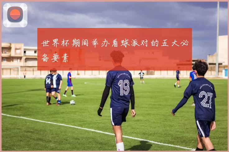 世界杯期间举办看球派对的五大必备要素