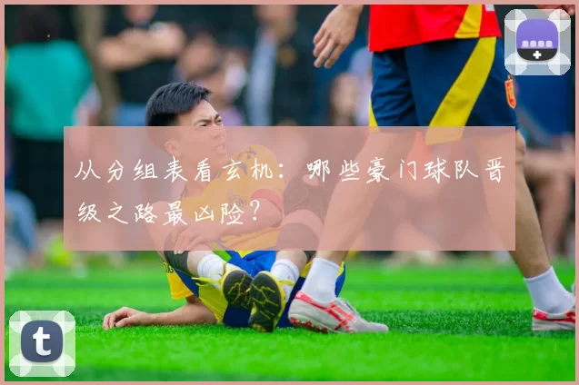 从分组表看玄机:哪些豪门球队晋级之路最凶险?