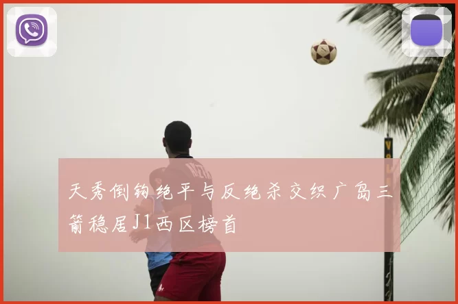 天秀倒钩绝平与反绝杀交织广岛三箭稳居J1西区榜首