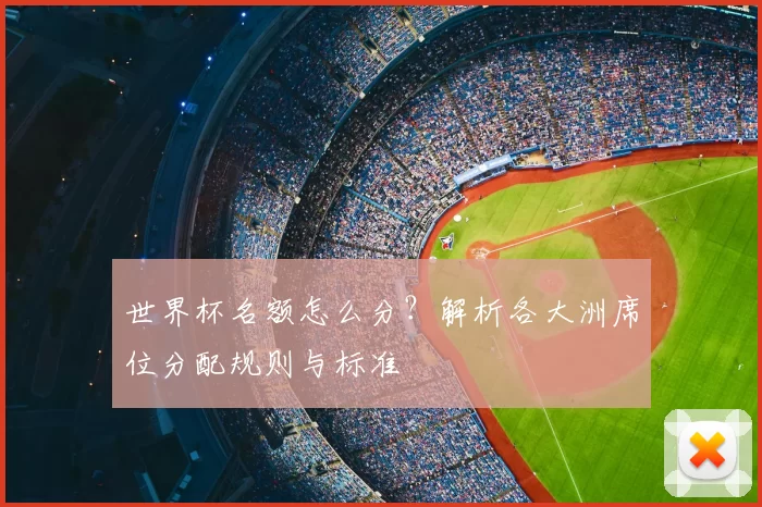 世界杯名额怎么分?解析各大洲席位分配规则与标准