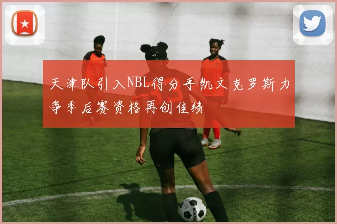 天津队引入NBL得分手凯文克罗斯力争季后赛资格再创佳绩