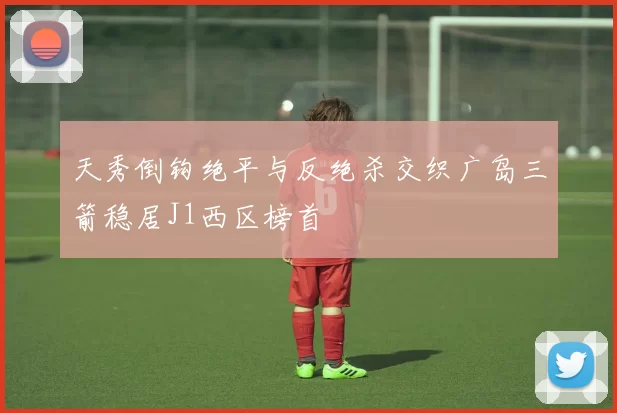 天秀倒钩绝平与反绝杀交织广岛三箭稳居J1西区榜首