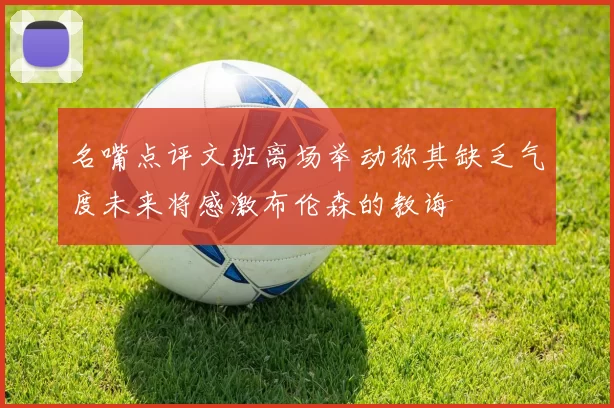 名嘴点评文班离场举动称其缺乏气度未来将感激布伦森的教诲