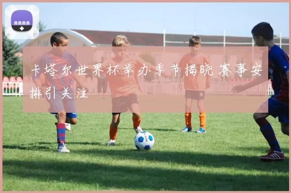 卡塔尔世界杯举办季节揭晓 赛事安排引关注