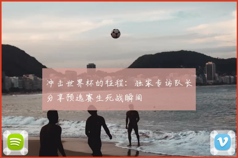 冲击世界杯的征程:独家专访队长分享预选赛生死战瞬间