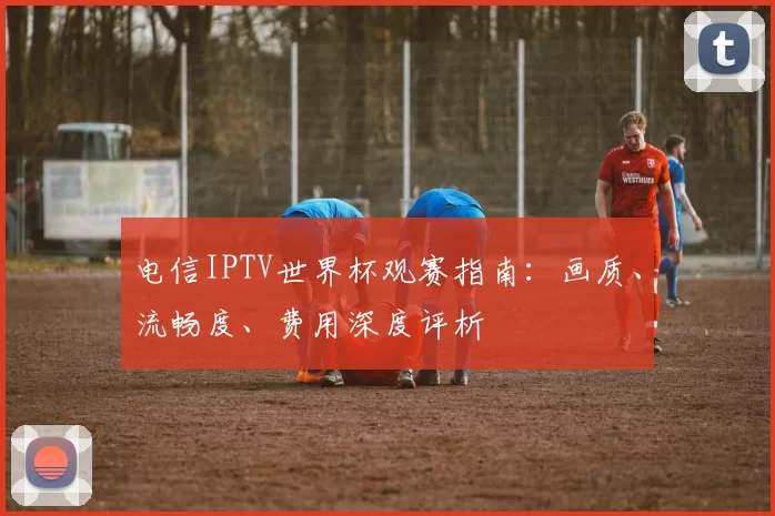 电信IPTV世界杯观赛指南：画质、流畅度、费用深度评析