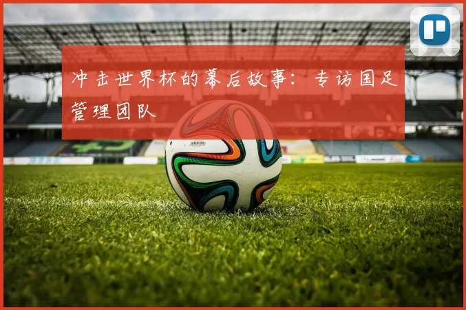 冲击世界杯的幕后故事:专访国足管理团队