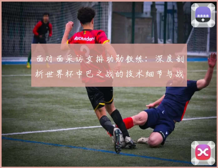 面对面采访女排功勋教练:深度剖析世界杯中巴之战的技术细节与战略意义