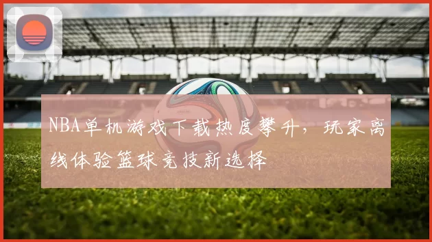 NBA单机游戏下载热度攀升，玩家离线体验篮球竞技新选择