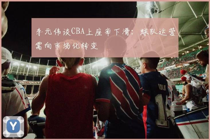 李元伟谈CBA上座率下滑:球队运营需向市场化转变