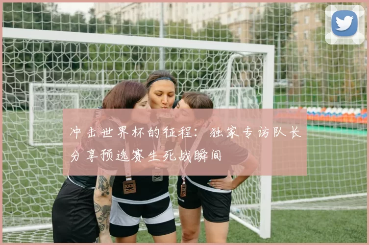 冲击世界杯的征程:独家专访队长分享预选赛生死战瞬间