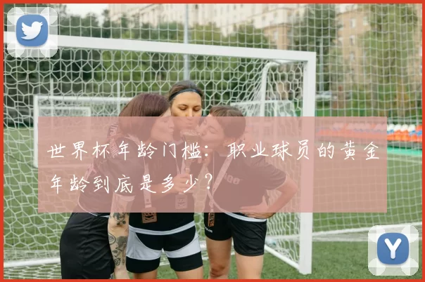 世界杯年龄门槛:职业球员的黄金年龄到底是多少?