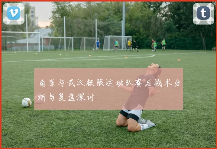 南京与武汉极限运动队赛后战术分析与复盘探讨