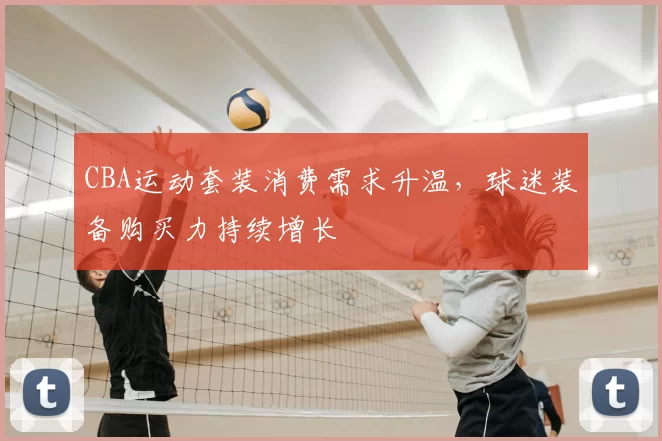CBA运动套装消费需求升温,球迷装备购买力持续增长