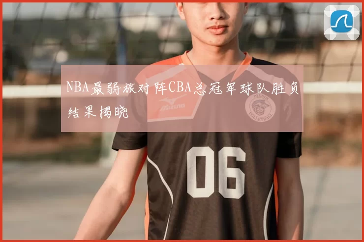 NBA最弱旅对阵CBA总冠军球队胜负结果揭晓