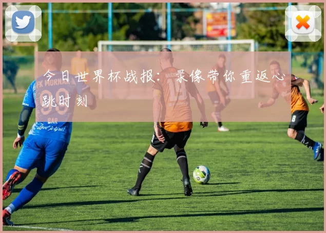 今日世界杯战报:录像带你重返心跳时刻