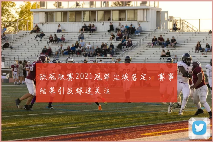 欧冠联赛2021冠军尘埃落定，赛事结果引发球迷关注