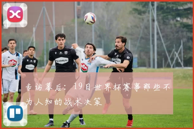 专访幕后:19日世界杯赛事那些不为人知的战术决策