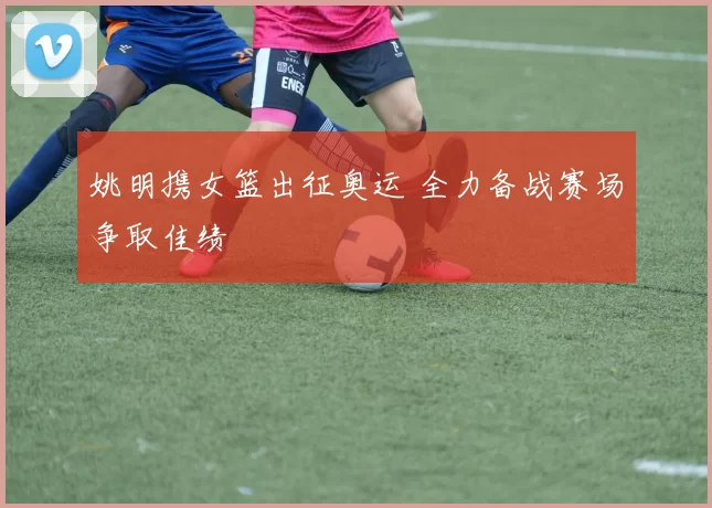 姚明携女篮出征奥运 全力备战赛场争取佳绩