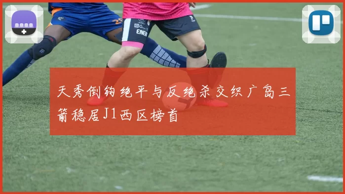天秀倒钩绝平与反绝杀交织广岛三箭稳居J1西区榜首