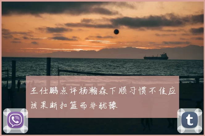 王仕鹏点评杨瀚森下顺习惯不佳应该果断扣篮而非犹豫