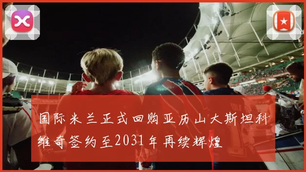 国际米兰正式回购亚历山大斯坦科维奇签约至2031年再续辉煌