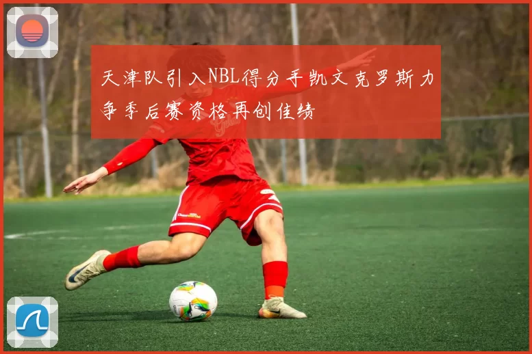 天津队引入NBL得分手凯文克罗斯力争季后赛资格再创佳绩