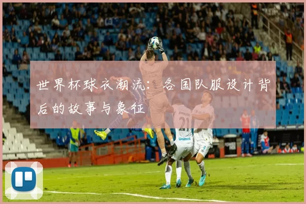 世界杯球衣潮流:各国队服设计背后的故事与象征
