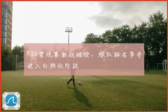 NBA常规赛激战继续，球队排名争夺进入白热化阶段