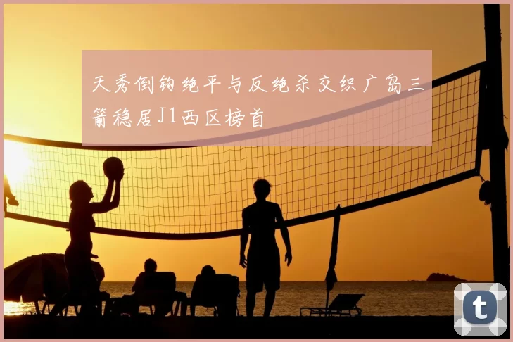 天秀倒钩绝平与反绝杀交织广岛三箭稳居J1西区榜首